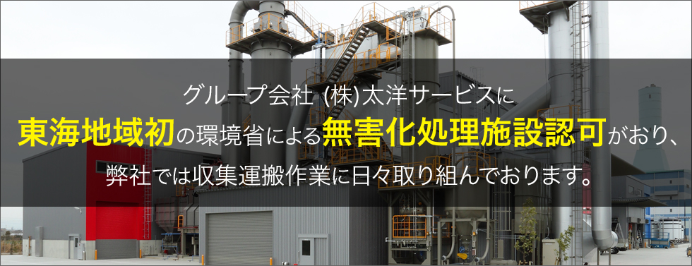 グループ会社 (株)太洋サービスに東海地域初の環境省による無害化処理施設認可がおり、弊社では収集運搬作業に日々取り組んでおります。